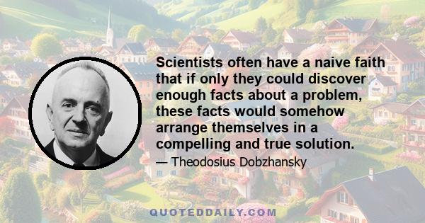 Scientists often have a naive faith that if only they could discover enough facts about a problem, these facts would somehow arrange themselves in a compelling and true solution.