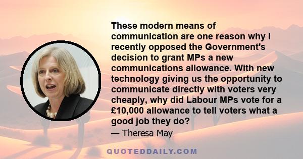 These modern means of communication are one reason why I recently opposed the Government's decision to grant MPs a new communications allowance. With new technology giving us the opportunity to communicate directly with