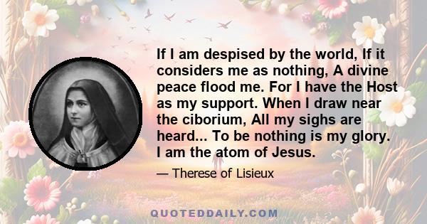 If I am despised by the world, If it considers me as nothing, A divine peace flood me. For I have the Host as my support. When I draw near the ciborium, All my sighs are heard... To be nothing is my glory. I am the atom