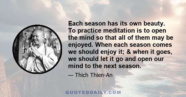 Each season has its own beauty. To practice meditation is to open the mind so that all of them may be enjoyed. When each season comes we should enjoy it; & when it goes, we should let it go and open our mind to the next