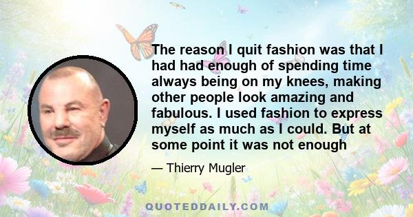 The reason I quit fashion was that I had had enough of spending time always being on my knees, making other people look amazing and fabulous. I used fashion to express myself as much as I could. But at some point it was