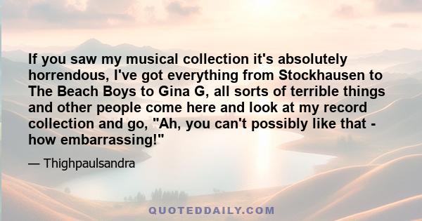 If you saw my musical collection it's absolutely horrendous, I've got everything from Stockhausen to The Beach Boys to Gina G, all sorts of terrible things and other people come here and look at my record collection and
