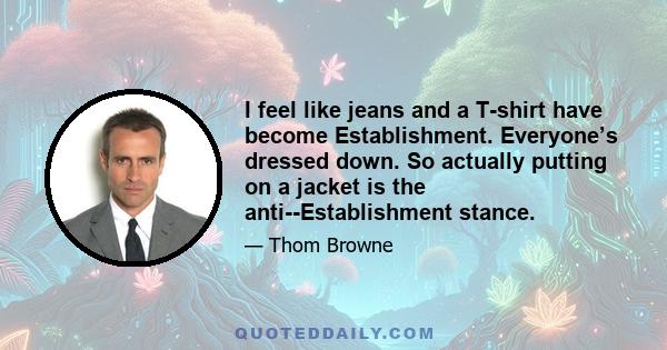 I feel like jeans and a T-shirt have become Establishment. Everyone’s dressed down. So actually putting on a jacket is the anti-Establishment stance.