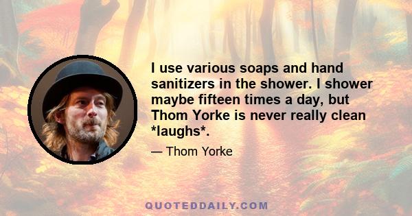 I use various soaps and hand sanitizers in the shower. I shower maybe fifteen times a day, but Thom Yorke is never really clean *laughs*.