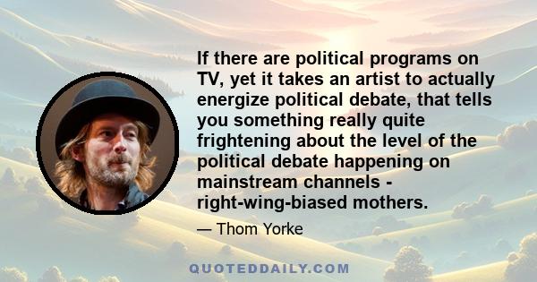 If there are political programs on TV, yet it takes an artist to actually energize political debate, that tells you something really quite frightening about the level of the political debate happening on mainstream