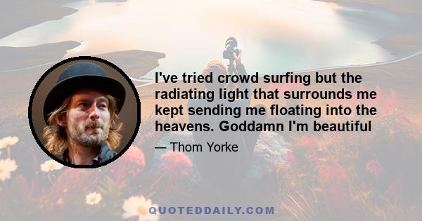 I've tried crowd surfing but the radiating light that surrounds me kept sending me floating into the heavens. Goddamn I'm beautiful