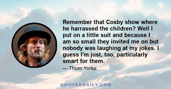 Remember that Cosby show where he harrassed the children? Well I put on a little suit and because I am so small they invited me on but nobody was laughing at my jokes. I guess I'm just, too, particularly smart for them.