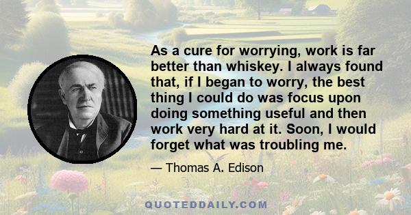 As a cure for worrying, work is far better than whiskey. I always found that, if I began to worry, the best thing I could do was focus upon doing something useful and then work very hard at it. Soon, I would forget what