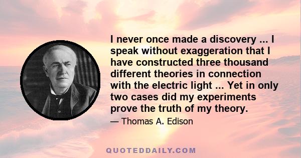 I never once made a discovery ... I speak without exaggeration that I have constructed three thousand different theories in connection with the electric light ... Yet in only two cases did my experiments prove the truth
