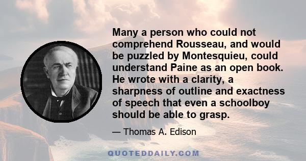 Many a person who could not comprehend Rousseau, and would be puzzled by Montesquieu, could understand Paine as an open book. He wrote with a clarity, a sharpness of outline and exactness of speech that even a schoolboy