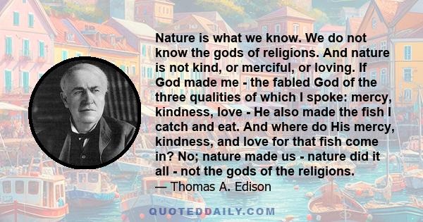 Nature is what we know. We do not know the gods of religions. And nature is not kind, or merciful, or loving. If God made me - the fabled God of the three qualities of which I spoke: mercy, kindness, love - He also made