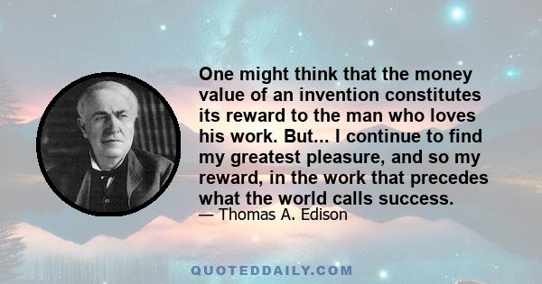 One might think that the money value of an invention constitutes its reward to the man who loves his work. But... I continue to find my greatest pleasure, and so my reward, in the work that precedes what the world calls