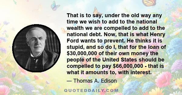 That is to say, under the old way any time we wish to add to the national wealth we are compelled to add to the national debt. Now, that is what Henry Ford wants to prevent. He thinks it is stupid, and so do I, that for
