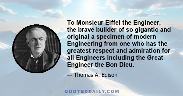 To Monsieur Eiffel the Engineer, the brave builder of so gigantic and original a specimen of modern Engineering from one who has the greatest respect and admiration for all Engineers including the Great Engineer the Bon