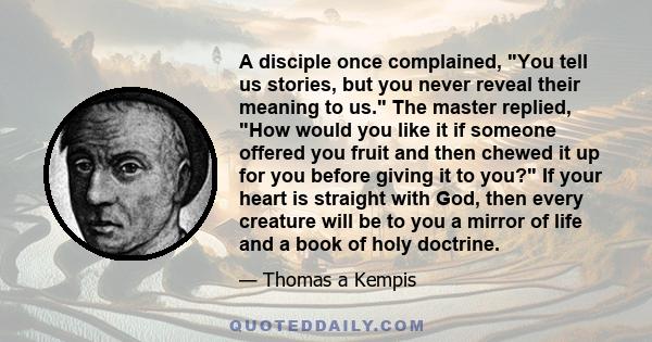 A disciple once complained, You tell us stories, but you never reveal their meaning to us. The master replied, How would you like it if someone offered you fruit and then chewed it up for you before giving it to you? If