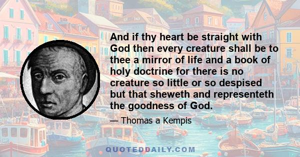 And if thy heart be straight with God then every creature shall be to thee a mirror of life and a book of holy doctrine for there is no creature so little or so despised but that sheweth and representeth the goodness of