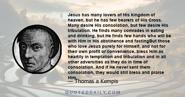 Jesus has many lovers of His kingdom of heaven, but he has few bearers of His Cross. Many desire His consolation, but few desire His tribulation. He finds many comrades in eating and drinking, but He finds few hands who