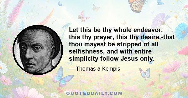 Let this be thy whole endeavor, this thy prayer, this thy desire,-that thou mayest be stripped of all selfishness, and with entire simplicity follow Jesus only.