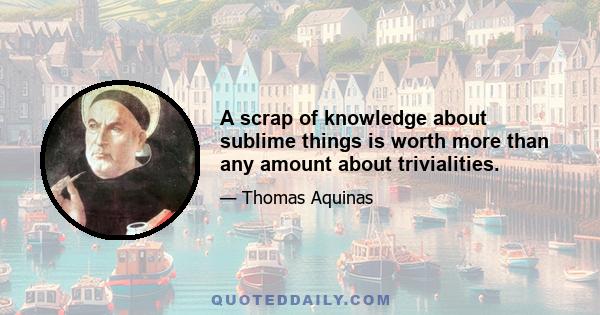 A scrap of knowledge about sublime things is worth more than any amount about trivialities.