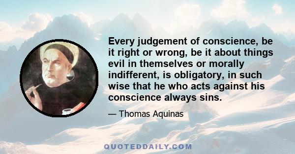 Every judgement of conscience, be it right or wrong, be it about things evil in themselves or morally indifferent, is obligatory, in such wise that he who acts against his conscience always sins.