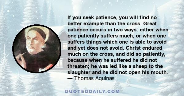 If you seek patience, you will find no better example than the cross. Great patience occurs in two ways: either when one patiently suffers much, or when one suffers things which one is able to avoid and yet does not