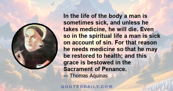 In the life of the body a man is sometimes sick, and unless he takes medicine, he will die. Even so in the spiritual life a man is sick on account of sin. For that reason he needs medicine so that he may be restored to