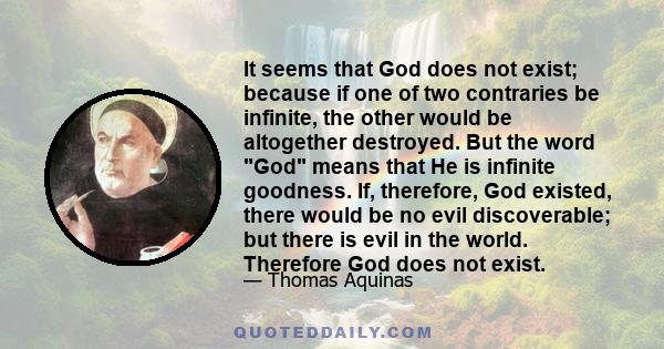 It seems that God does not exist; because if one of two contraries be infinite, the other would be altogether destroyed. But the word God means that He is infinite goodness. If, therefore, God existed, there would be no