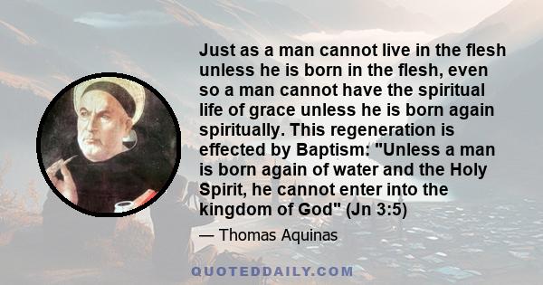 Just as a man cannot live in the flesh unless he is born in the flesh, even so a man cannot have the spiritual life of grace unless he is born again spiritually. This regeneration is effected by Baptism: Unless a man is
