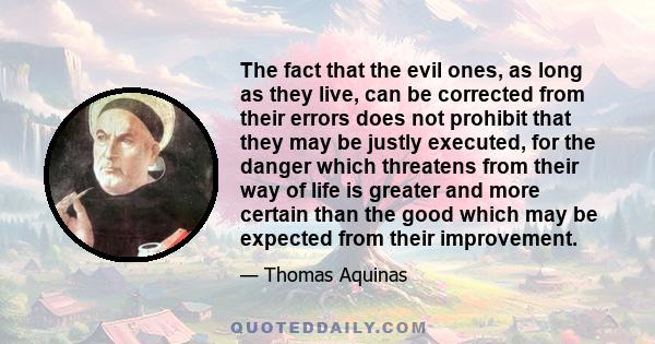 The fact that the evil ones, as long as they live, can be corrected from their errors does not prohibit that they may be justly executed, for the danger which threatens from their way of life is greater and more certain