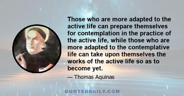 Those who are more adapted to the active life can prepare themselves for contemplation in the practice of the active life, while those who are more adapted to the contemplative life can take upon themselves the works of