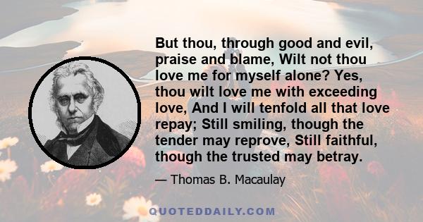 But thou, through good and evil, praise and blame, Wilt not thou love me for myself alone? Yes, thou wilt love me with exceeding love, And I will tenfold all that love repay; Still smiling, though the tender may