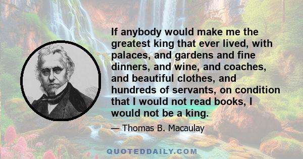 If anybody would make me the greatest king that ever lived, with palaces, and gardens and fine dinners, and wine, and coaches, and beautiful clothes, and hundreds of servants, on condition that I would not read books, I