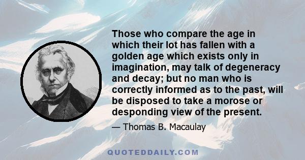 Those who compare the age in which their lot has fallen with a golden age which exists only in imagination, may talk of degeneracy and decay; but no man who is correctly informed as to the past, will be disposed to take