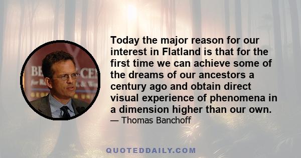 Today the major reason for our interest in Flatland is that for the first time we can achieve some of the dreams of our ancestors a century ago and obtain direct visual experience of phenomena in a dimension higher than