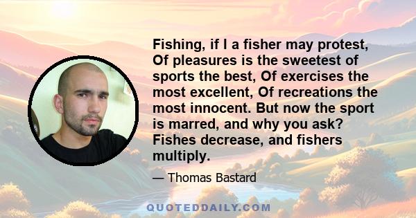 Fishing, if I a fisher may protest, Of pleasures is the sweetest of sports the best, Of exercises the most excellent, Of recreations the most innocent. But now the sport is marred, and why you ask? Fishes decrease, and