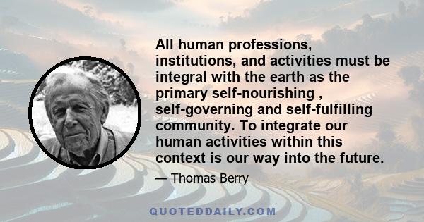 All human professions, institutions, and activities must be integral with the earth as the primary self-nourishing , self-governing and self-fulfilling community. To integrate our human activities within this context is