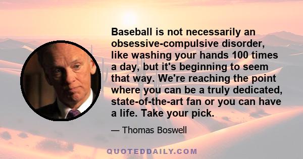 Baseball is not necessarily an obsessive-compulsive disorder, like washing your hands 100 times a day, but it's beginning to seem that way. We're reaching the point where you can be a truly dedicated, state-of-the-art