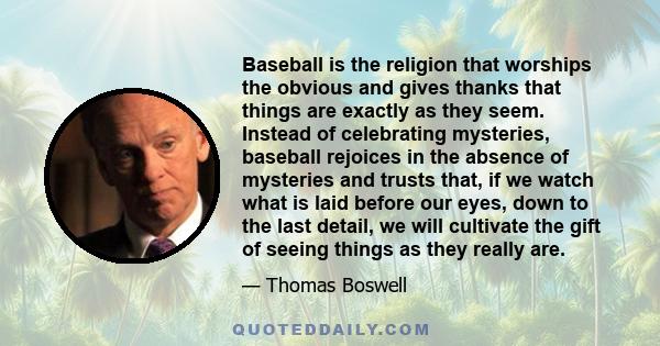 Baseball is the religion that worships the obvious and gives thanks that things are exactly as they seem. Instead of celebrating mysteries, baseball rejoices in the absence of mysteries and trusts that, if we watch what