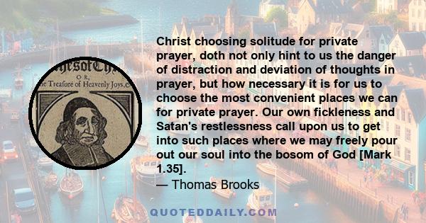 Christ choosing solitude for private prayer, doth not only hint to us the danger of distraction and deviation of thoughts in prayer, but how necessary it is for us to choose the most convenient places we can for private