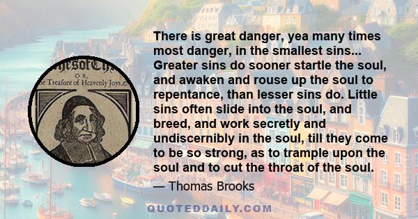 There is great danger, yea many times most danger, in the smallest sins... Greater sins do sooner startle the soul, and awaken and rouse up the soul to repentance, than lesser sins do. Little sins often slide into the