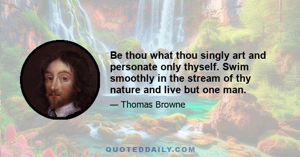 Be thou what thou singly art and personate only thyself. Swim smoothly in the stream of thy nature and live but one man.