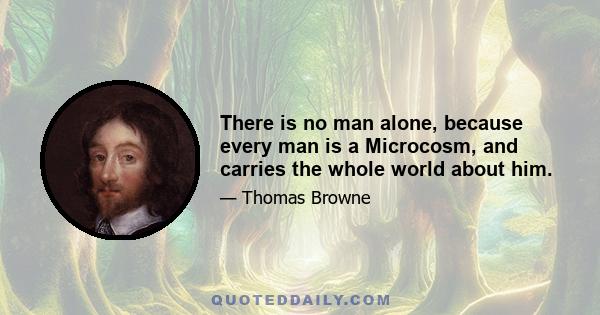 There is no man alone, because every man is a Microcosm, and carries the whole world about him.