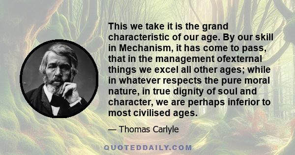 This we take it is the grand characteristic of our age. By our skill in Mechanism, it has come to pass, that in the management ofexternal things we excel all other ages; while in whatever respects the pure moral nature,