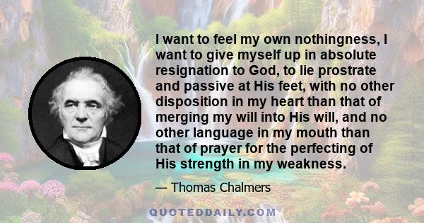 I want to feel my own nothingness, I want to give myself up in absolute resignation to God, to lie prostrate and passive at His feet, with no other disposition in my heart than that of merging my will into His will, and