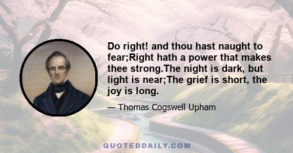 Do right! and thou hast naught to fear;Right hath a power that makes thee strong.The night is dark, but light is near;The grief is short, the joy is long.