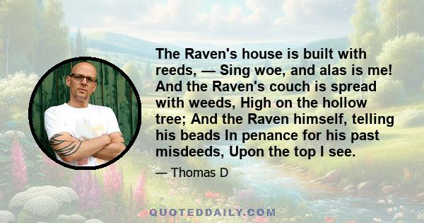 The Raven's house is built with reeds, — Sing woe, and alas is me! And the Raven's couch is spread with weeds, High on the hollow tree; And the Raven himself, telling his beads In penance for his past misdeeds, Upon the