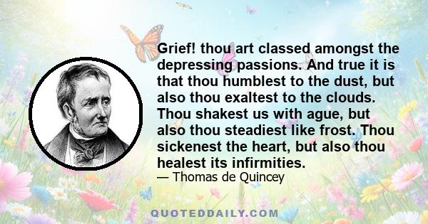 Grief! thou art classed amongst the depressing passions. And true it is that thou humblest to the dust, but also thou exaltest to the clouds. Thou shakest us with ague, but also thou steadiest like frost. Thou sickenest