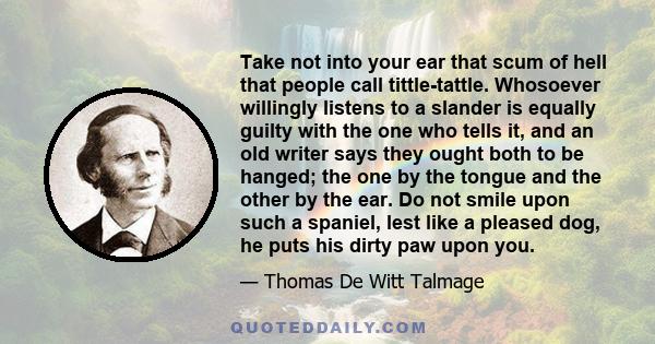 Take not into your ear that scum of hell that people call tittle-tattle. Whosoever willingly listens to a slander is equally guilty with the one who tells it, and an old writer says they ought both to be hanged; the one