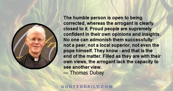 The humble person is open to being corrected, whereas the arrogant is clearly closed to it. Proud people are supremely confident in their own opinions and insights. No one can admonish them successfully: not a peer, not