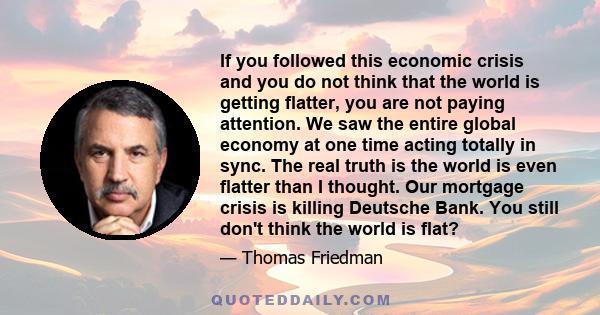 If you followed this economic crisis and you do not think that the world is getting flatter, you are not paying attention. We saw the entire global economy at one time acting totally in sync. The real truth is the world